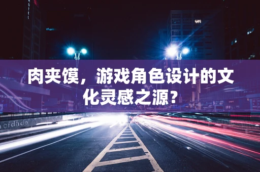 肉夹馍，游戏角色设计的文化灵感之源？