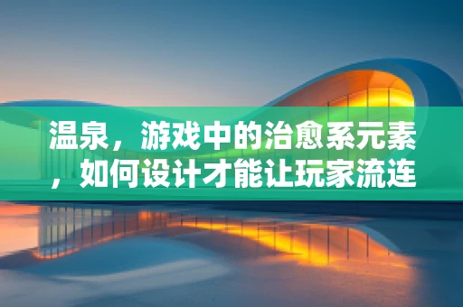 温泉，游戏中的治愈系元素，如何设计才能让玩家流连忘返？