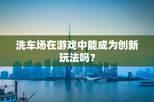 洗车场在游戏中能成为创新玩法吗？