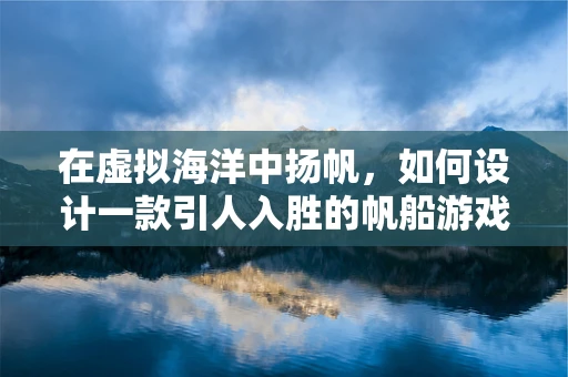 在虚拟海洋中扬帆，如何设计一款引人入胜的帆船游戏体验？