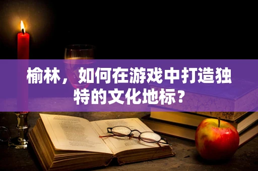 榆林，如何在游戏中打造独特的文化地标？
