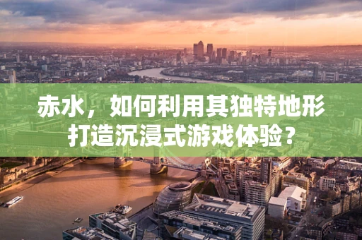 赤水，如何利用其独特地形打造沉浸式游戏体验？