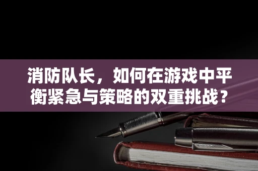 消防队长，如何在游戏中平衡紧急与策略的双重挑战？