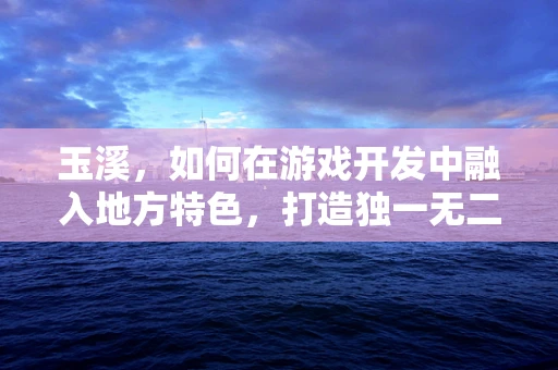 玉溪，如何在游戏开发中融入地方特色，打造独一无二的沉浸式体验？