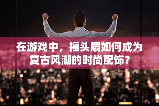在游戏中，摇头扇如何成为复古风潮的时尚配饰？
