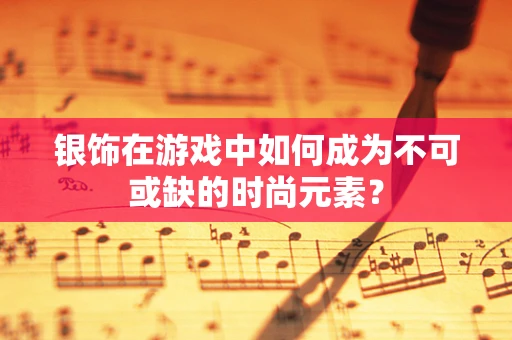 银饰在游戏中如何成为不可或缺的时尚元素？