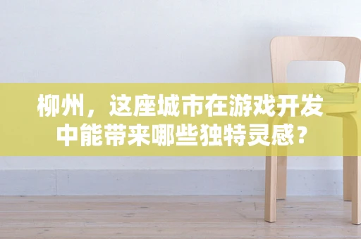 柳州，这座城市在游戏开发中能带来哪些独特灵感？