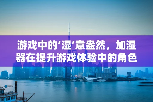 游戏中的‘湿’意盎然，加湿器在提升游戏体验中的角色