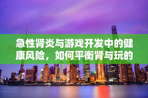 急性肾炎与游戏开发中的健康风险，如何平衡肾与玩的界限？