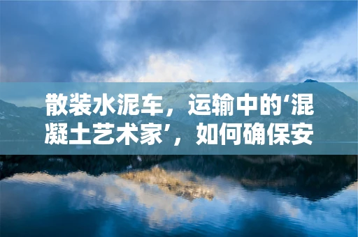 散装水泥车，运输中的‘混凝土艺术家’，如何确保安全高效？