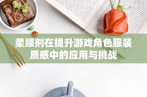 柔顺剂在提升游戏角色服装质感中的应用与挑战
