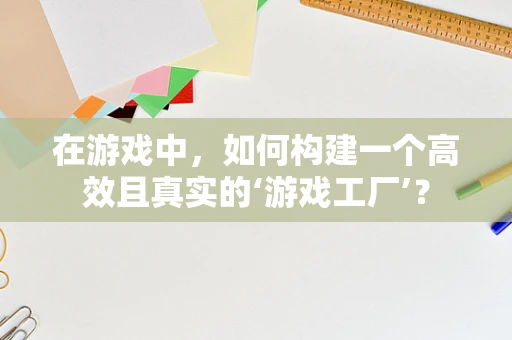 在游戏中，如何构建一个高效且真实的‘游戏工厂’？