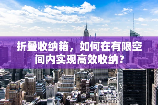 折叠收纳箱，如何在有限空间内实现高效收纳？