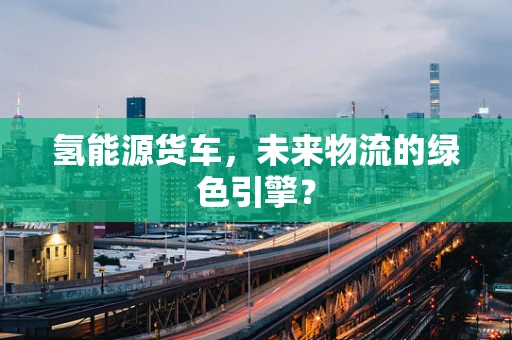 氢能源货车，未来物流的绿色引擎？