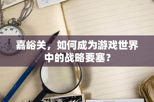 嘉峪关，如何成为游戏世界中的战略要塞？