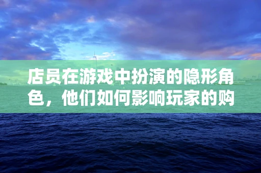 店员在游戏中扮演的隐形角色，他们如何影响玩家的购物体验？