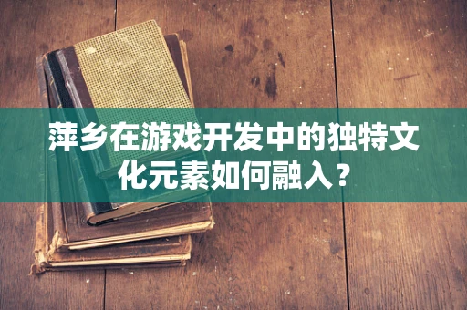 萍乡在游戏开发中的独特文化元素如何融入？