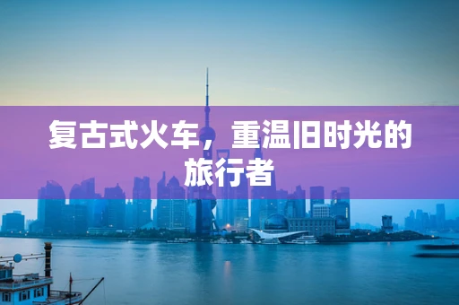 复古式火车，重温旧时光的旅行者