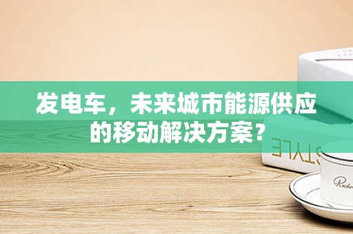 发电车，未来城市能源供应的移动解决方案？