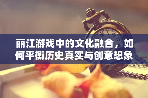 丽江游戏中的文化融合，如何平衡历史真实与创意想象？