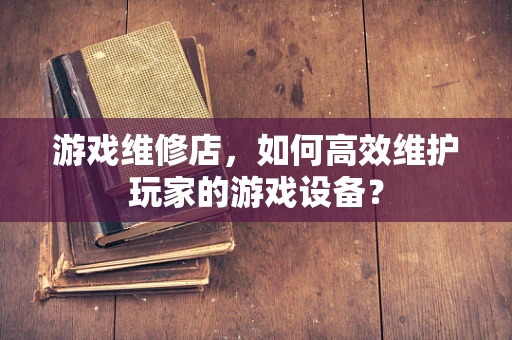 游戏维修店，如何高效维护玩家的游戏设备？