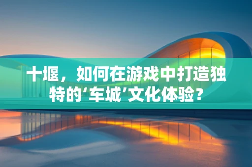 十堰，如何在游戏中打造独特的‘车城’文化体验？
