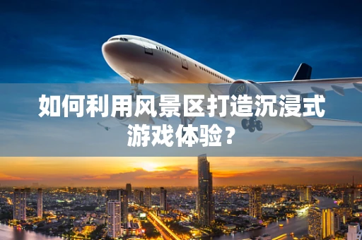 如何利用风景区打造沉浸式游戏体验？