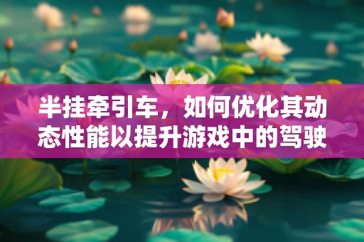 半挂牵引车，如何优化其动态性能以提升游戏中的驾驶体验？