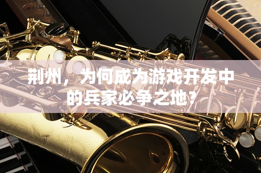 荆州，为何成为游戏开发中的兵家必争之地？
