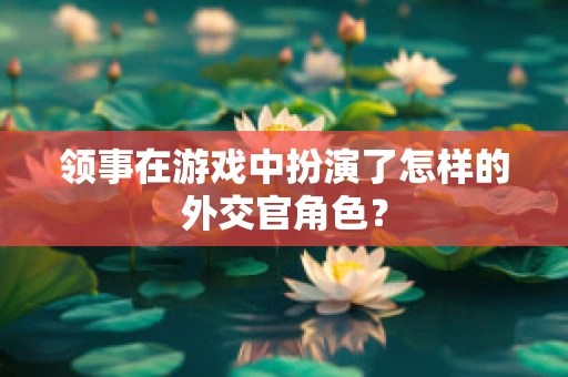 领事在游戏中扮演了怎样的外交官角色？