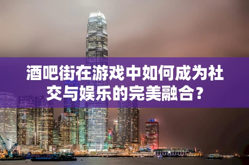 酒吧街在游戏中如何成为社交与娱乐的完美融合？