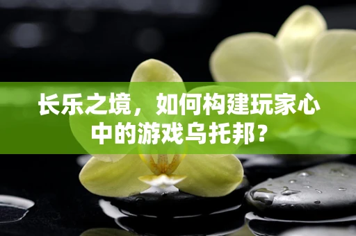 长乐之境，如何构建玩家心中的游戏乌托邦？
