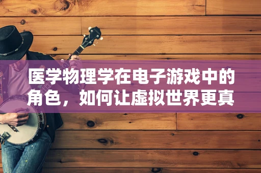 医学物理学在电子游戏中的角色，如何让虚拟世界更真实？