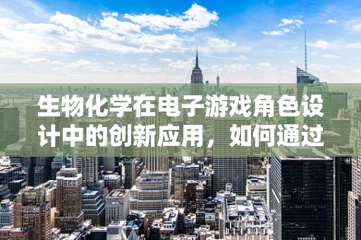生物化学在电子游戏角色设计中的创新应用，如何通过基因编辑塑造独特能力？