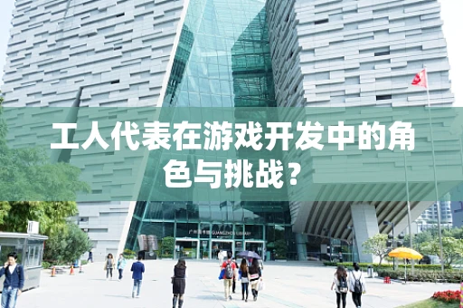 工人代表在游戏开发中的角色与挑战？