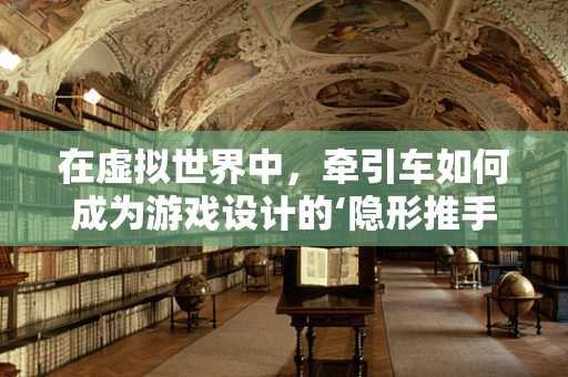 在虚拟世界中，牵引车如何成为游戏设计的‘隐形推手’？
