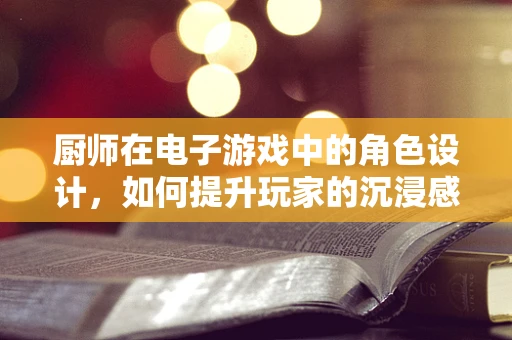 厨师在电子游戏中的角色设计，如何提升玩家的沉浸感与互动性？
