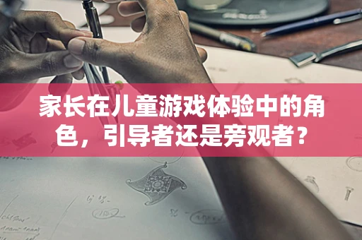 家长在儿童游戏体验中的角色，引导者还是旁观者？