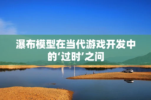 瀑布模型在当代游戏开发中的‘过时’之问