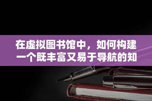 在虚拟图书馆中，如何构建一个既丰富又易于导航的知识宝库？