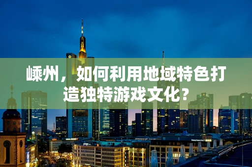 嵊州，如何利用地域特色打造独特游戏文化？