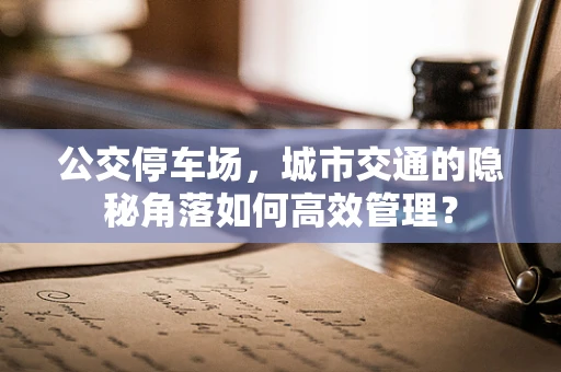 公交停车场，城市交通的隐秘角落如何高效管理？