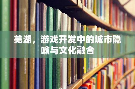 芜湖，游戏开发中的城市隐喻与文化融合