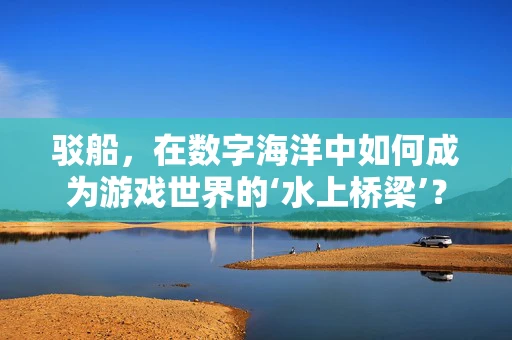 驳船，在数字海洋中如何成为游戏世界的‘水上桥梁’？
