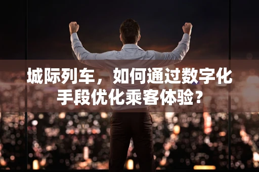 城际列车，如何通过数字化手段优化乘客体验？