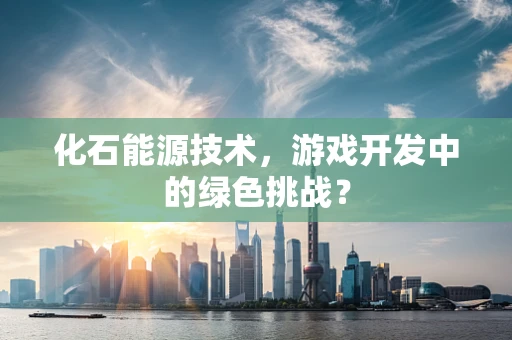 化石能源技术，游戏开发中的绿色挑战？