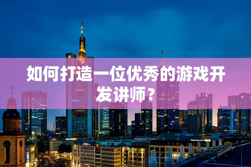 如何打造一位优秀的游戏开发讲师？