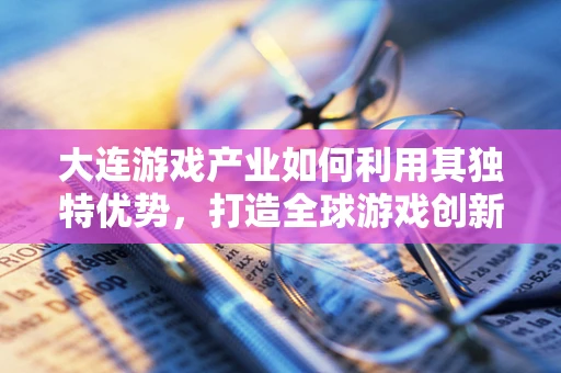 大连游戏产业如何利用其独特优势，打造全球游戏创新高地？