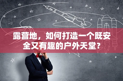 露营地，如何打造一个既安全又有趣的户外天堂？