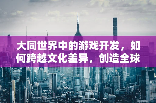 大同世界中的游戏开发，如何跨越文化差异，创造全球共鸣？